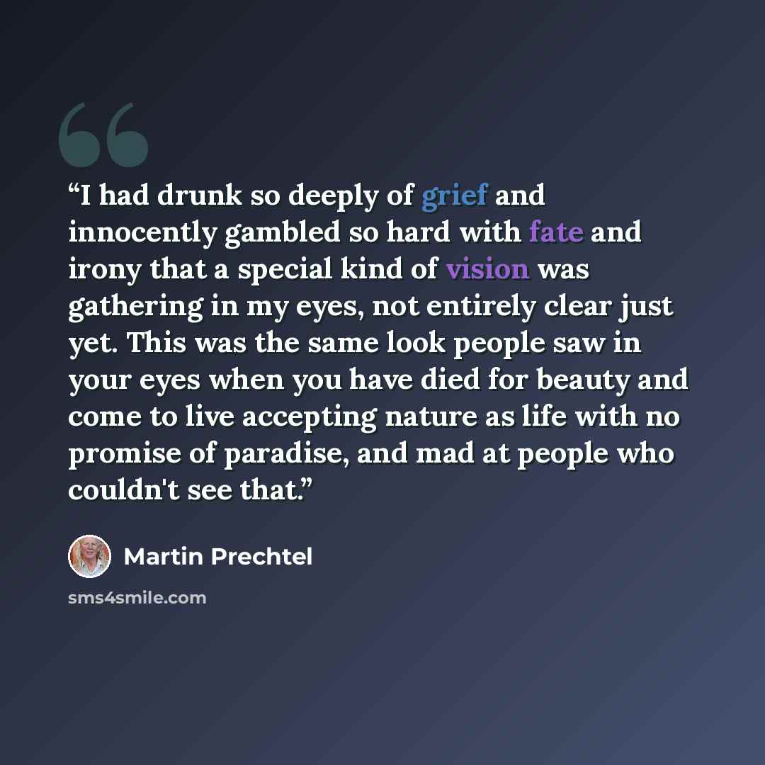 “I had drunk so deeply of grief and innocently gambled so hard with fate and irony that a special kind of vision was gathering in my eyes, not entirely clear just yet. This was the same look people saw in your eyes when you have died for beauty and come to live accepting nature as life with no…” quote by Martin Prechtel