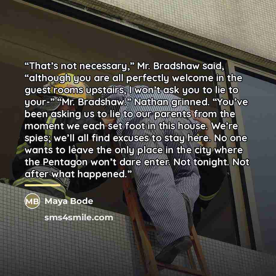 “That’s not necessary,” Mr. Bradshaw said, “although you are all perfectly welcome in the guest rooms upstairs, I won’t ask you to lie to your-” “Mr. Bradshaw.” Nathan grinned. “You’ve been asking us to lie to our parents from the moment we each set foot in this house. We’re spies; we’ll all find…” quote by Maya Bode