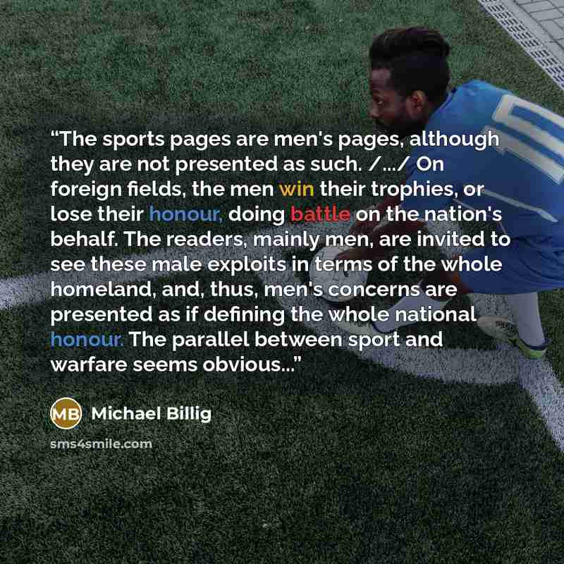 “The sports pages are men's pages, although they are not presented as such. /.../ On foreign fields, the men win their trophies, or lose their honour, doing battle on the nation's behalf. The readers, mainly men, are invited to see these male exploits in terms of the whole homeland, and, thus…” quote by Michael Billig