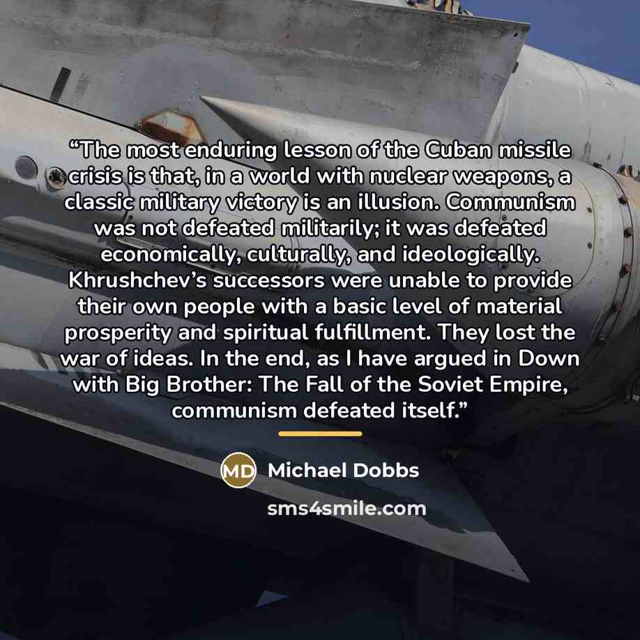 “The most enduring lesson of the Cuban missile crisis is that, in a world with nuclear weapons, a classic military victory is an illusion. Communism was not defeated militarily; it was defeated economically, culturally, and ideologically. Khrushchev’s successors were unable to provide their own…” quote by Michael Dobbs
