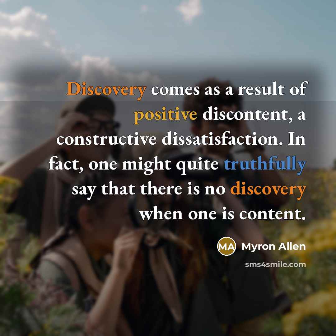 “Discovery comes as a result of positive discontent, a constructive dissatisfaction. In fact, one might quite truthfully say that there is no discovery when one is content.” quote by Myron Allen