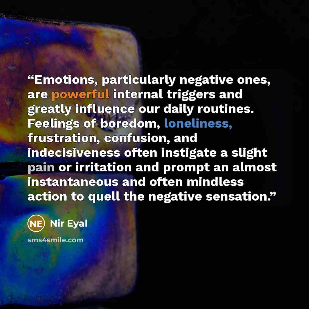 “Emotions, particularly negative ones, are powerful internal triggers and greatly influence our daily routines. Feelings of boredom, loneliness, frustration, confusion, and indecisiveness often instigate a slight pain or irritation and prompt an almost instantaneous and often mindless action to…” quote by Nir Eyal