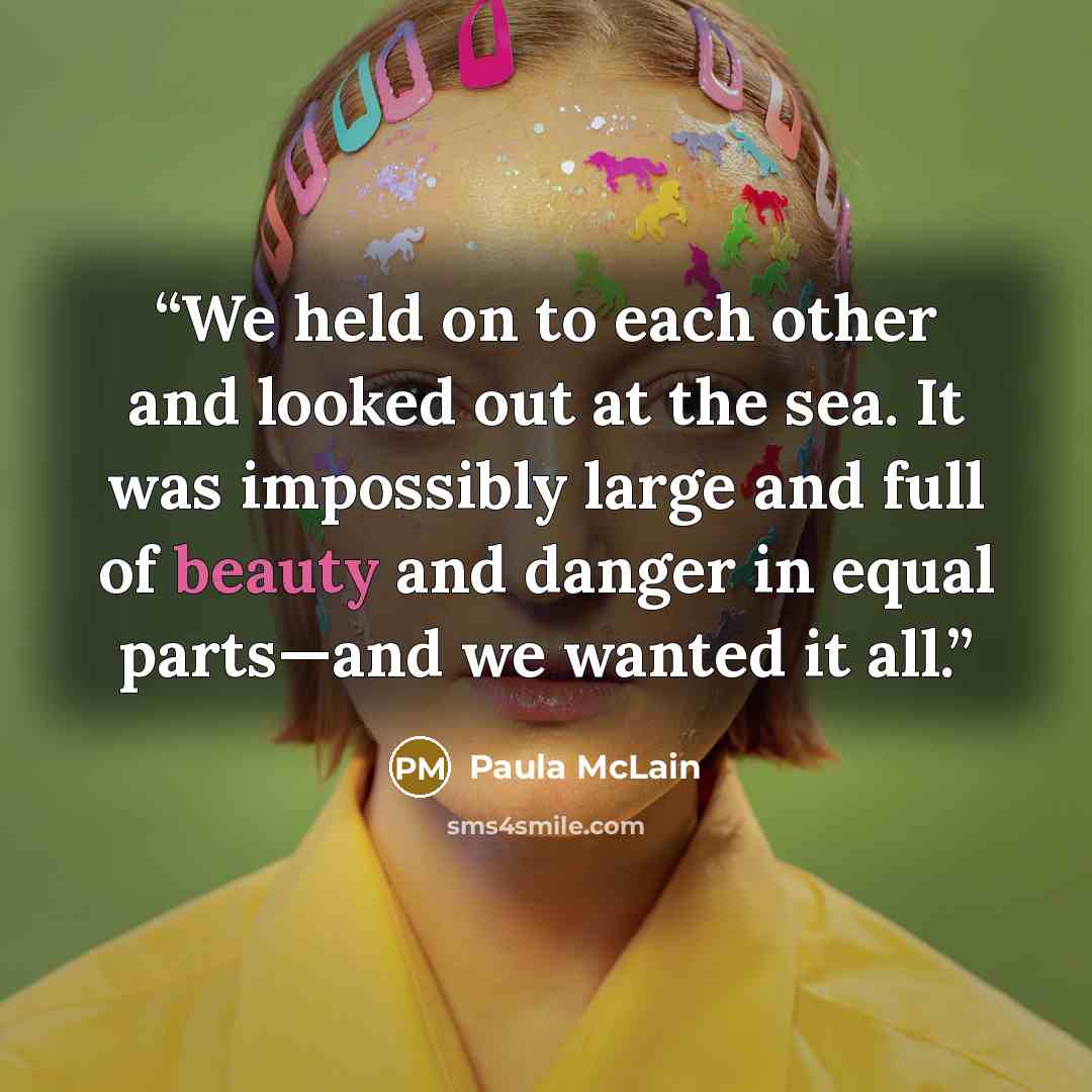 “We held on to each other and looked out at the sea. It was impossibly large and full of beauty and danger in equal parts—and we wanted it all.” quote by Paula McLain