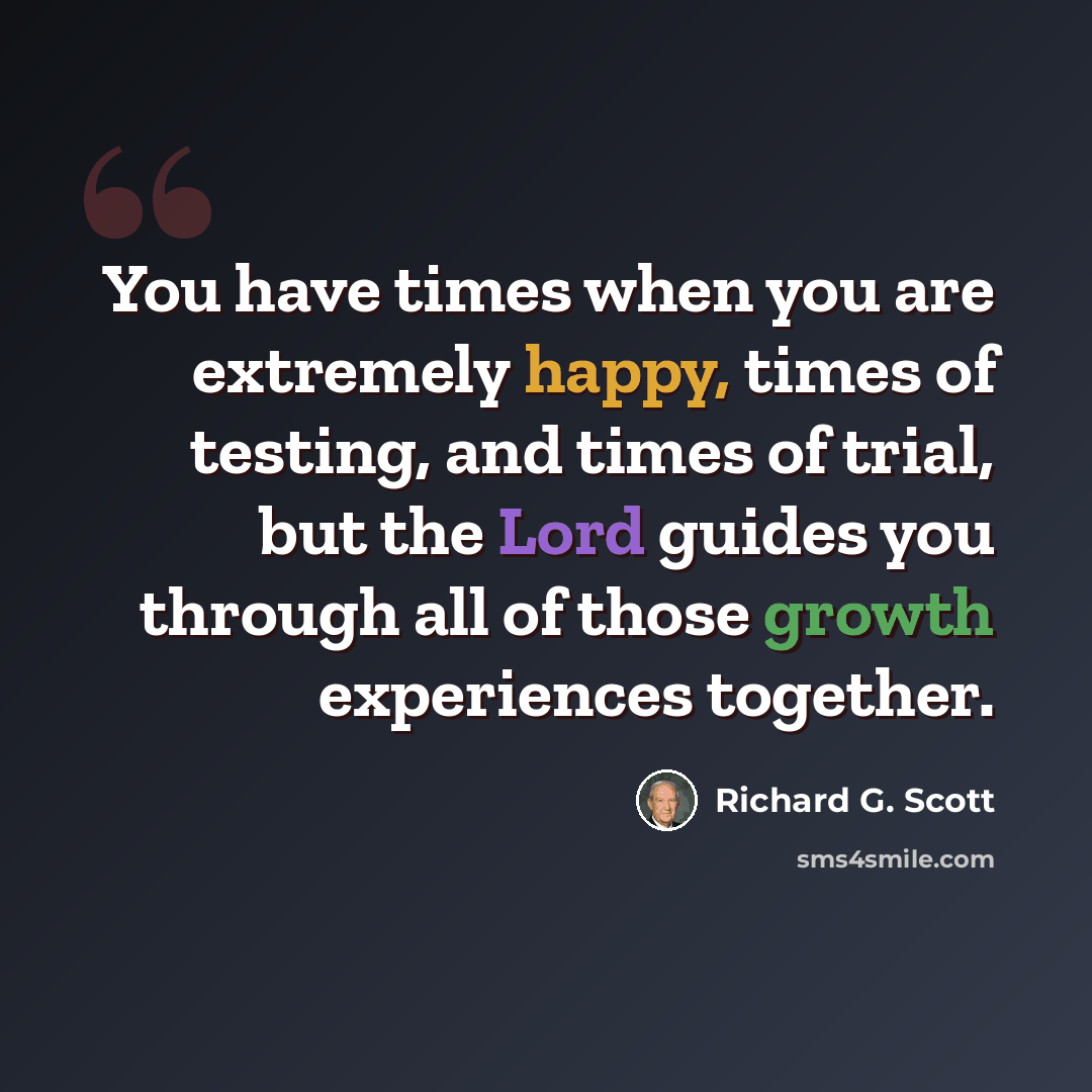 “You have times when you are extremely happy, times of testing, and times of trial, but the Lord guides you through all of those growth experiences together.” quote by Richard G. Scott