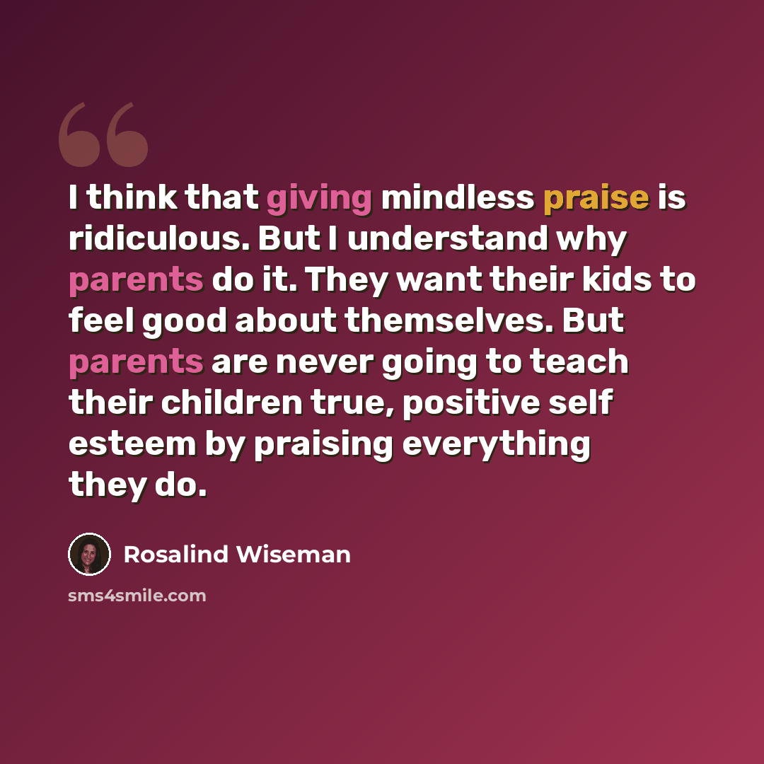 “I think that giving mindless praise is ridiculous. But I understand why parents do it. They want their kids to feel good about themselves. But parents are never going to teach their children true, positive self esteem by praising everything they do.” quote by Rosalind Wiseman