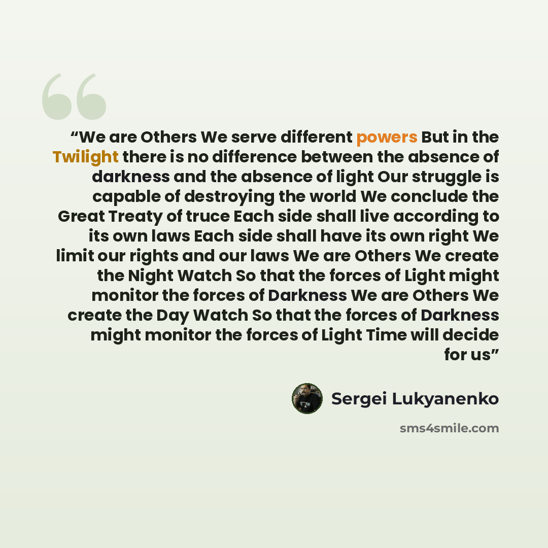 “We are Others We serve different powers But in the Twilight there is no difference between the absence of darkness and the absence of light Our struggle is capable of destroying the world We conclude the Great Treaty of truce Each side shall live according to its own laws Each side shall have its…” quote by Sergei Lukyanenko