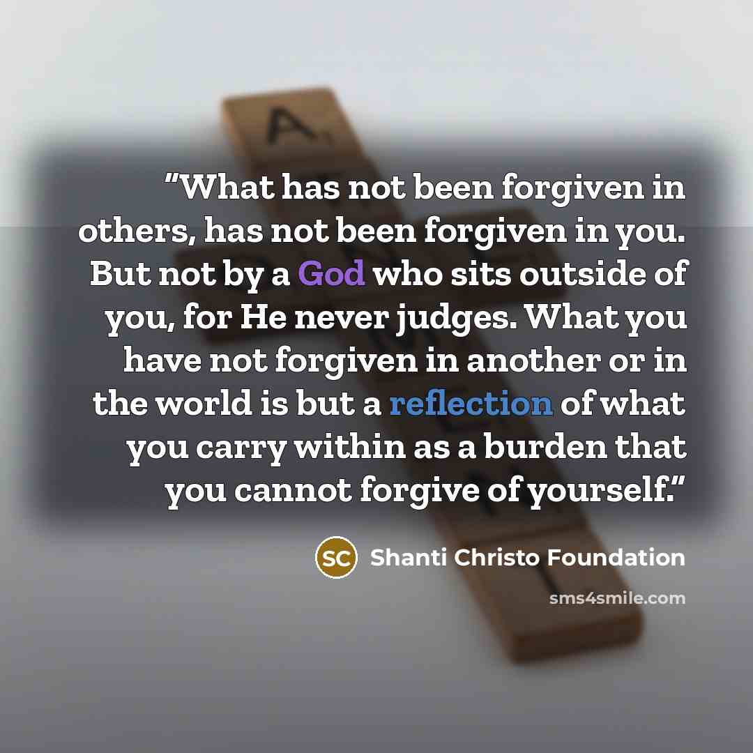 “What has not been forgiven in others, has not been forgiven in you. But not by a God who sits outside of you, for He never judges. What you have not forgiven in another or in the world is but a reflection of what you carry within as a burden that you cannot forgive of yourself.” quote by Shanti Christo Foundation