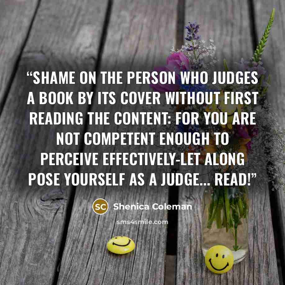 “Shame on the person who judges a Book by its cover without first reading the content: For you are not competent enough to perceive effectively-let along pose yourself as a Judge... READ!” quote by Shenica Coleman