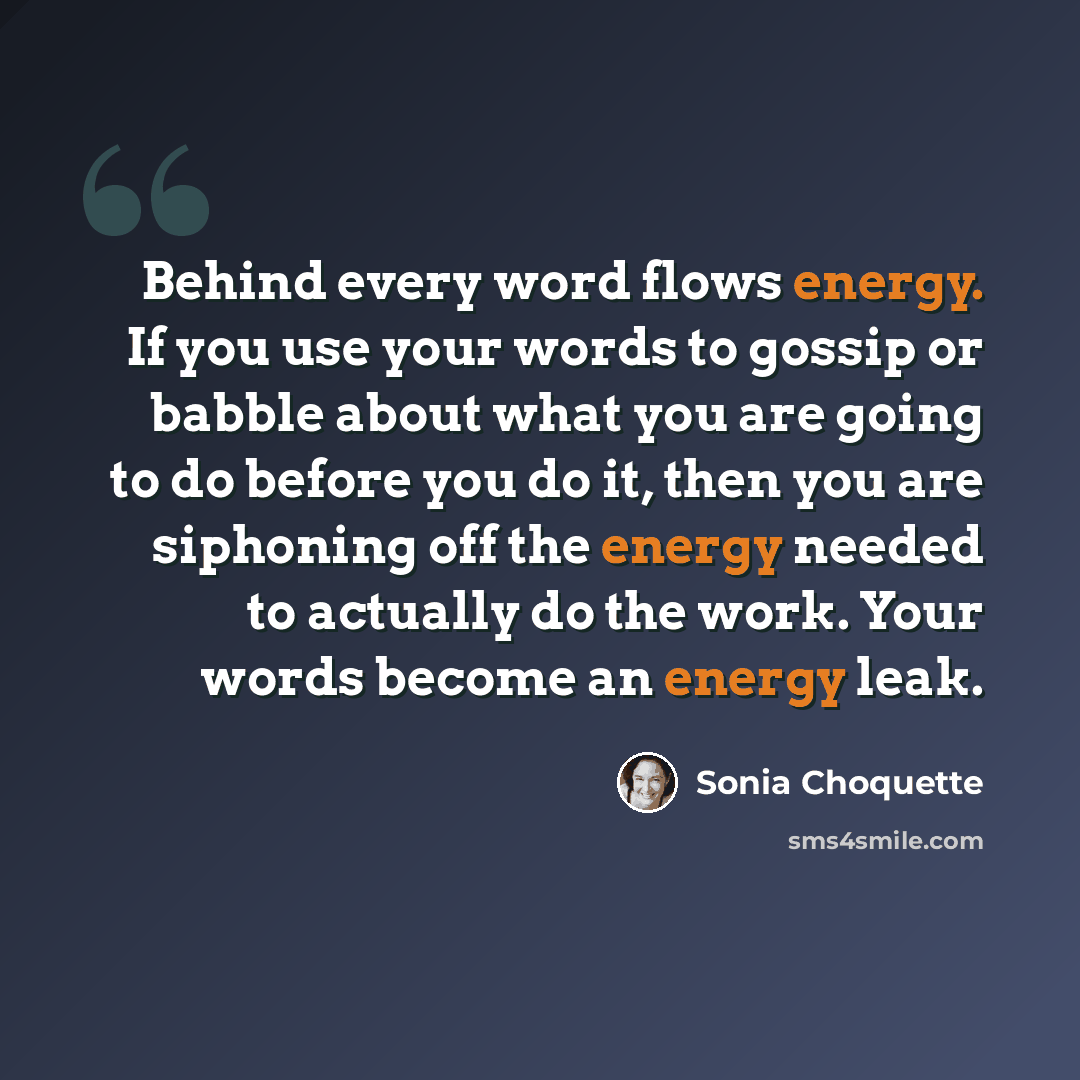 “Behind every word flows energy. If you use your words to gossip or babble about what you are going to do before you do it, then you are siphoning off the energy needed to actually do the work. Your words become an energy leak.” quote by Sonia Choquette