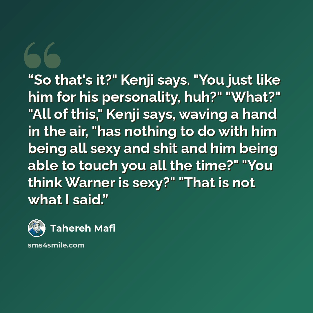 “So that's it?" Kenji says. "You just like him for his personality, huh?" "What?" "All of this," Kenji says, waving a hand in the air, "has nothing to do with him being all sexy and shit and him being able to touch you all the time?" "You think Warner is sexy?" "That is not what I said.” quote by Tahereh Mafi
