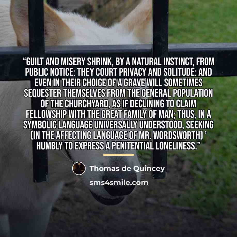 “Guilt and misery shrink, by a natural instinct, from public notice: they court privacy and solitude: and even in their choice of a grave will sometimes sequester themselves from the general population of the churchyard, as if declining to claim fellowship with the great family of man; thus, in a…” quote by Thomas De Quincey
