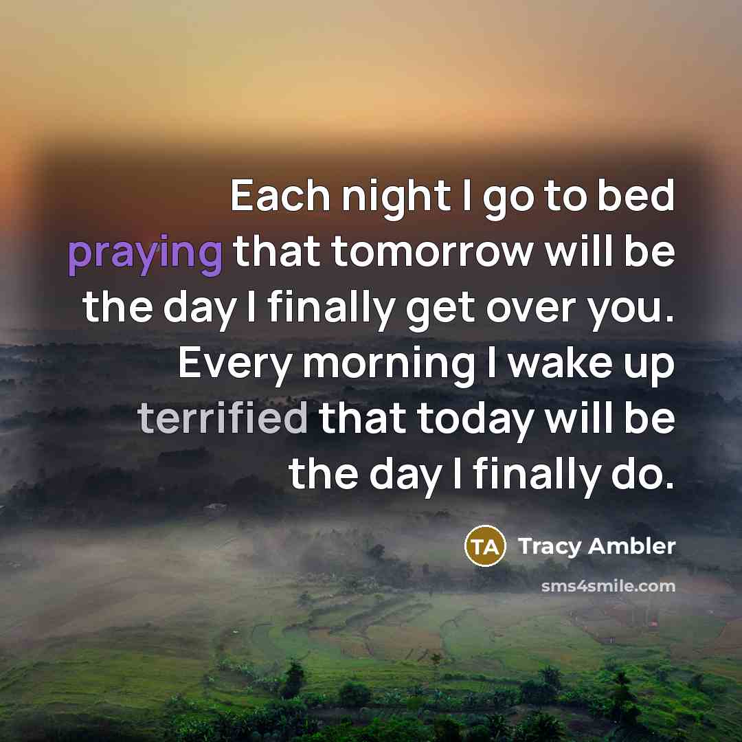 “Each night I go to bed praying that tomorrow will be the day I finally get over you. Every morning I wake up terrified that today will be the day I finally do.” quote by Tracy Ambler