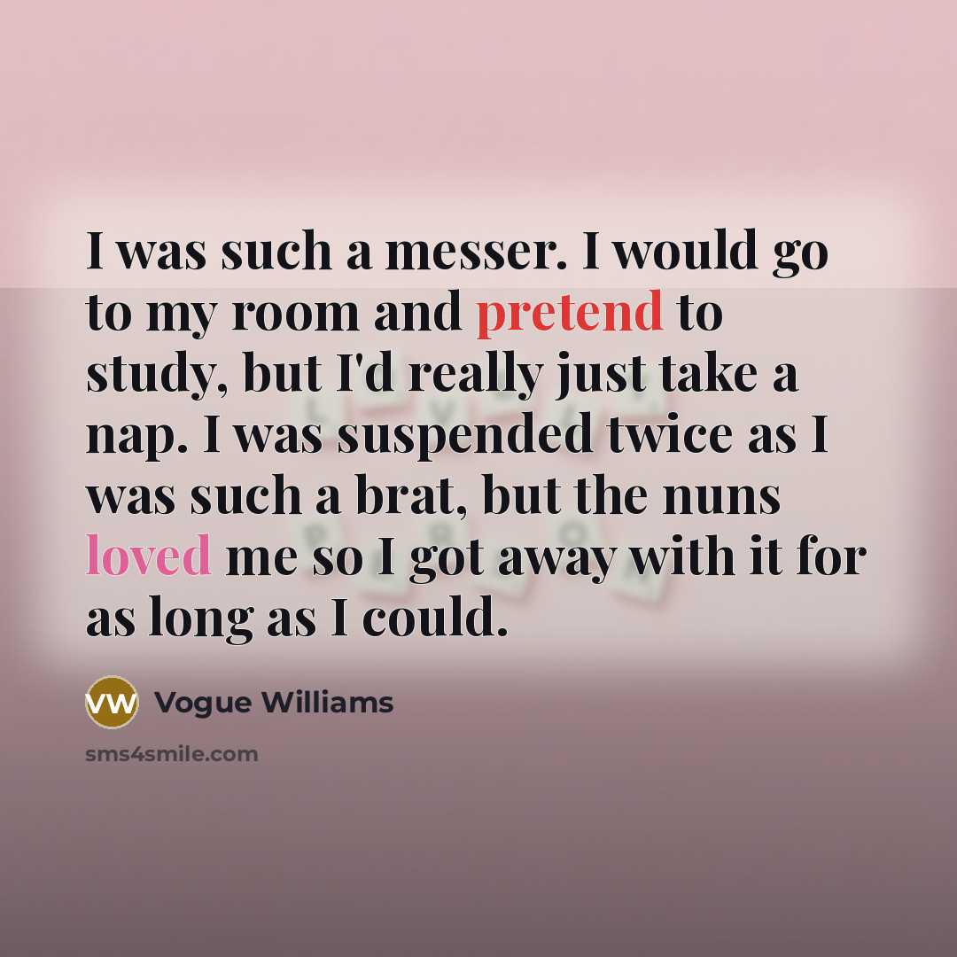 “I was such a messer. I would go to my room and pretend to study, but I'd really just take a nap. I was suspended twice as I was such a brat, but the nuns loved me so I got away with it for as long as I could.” quote by Vogue Williams