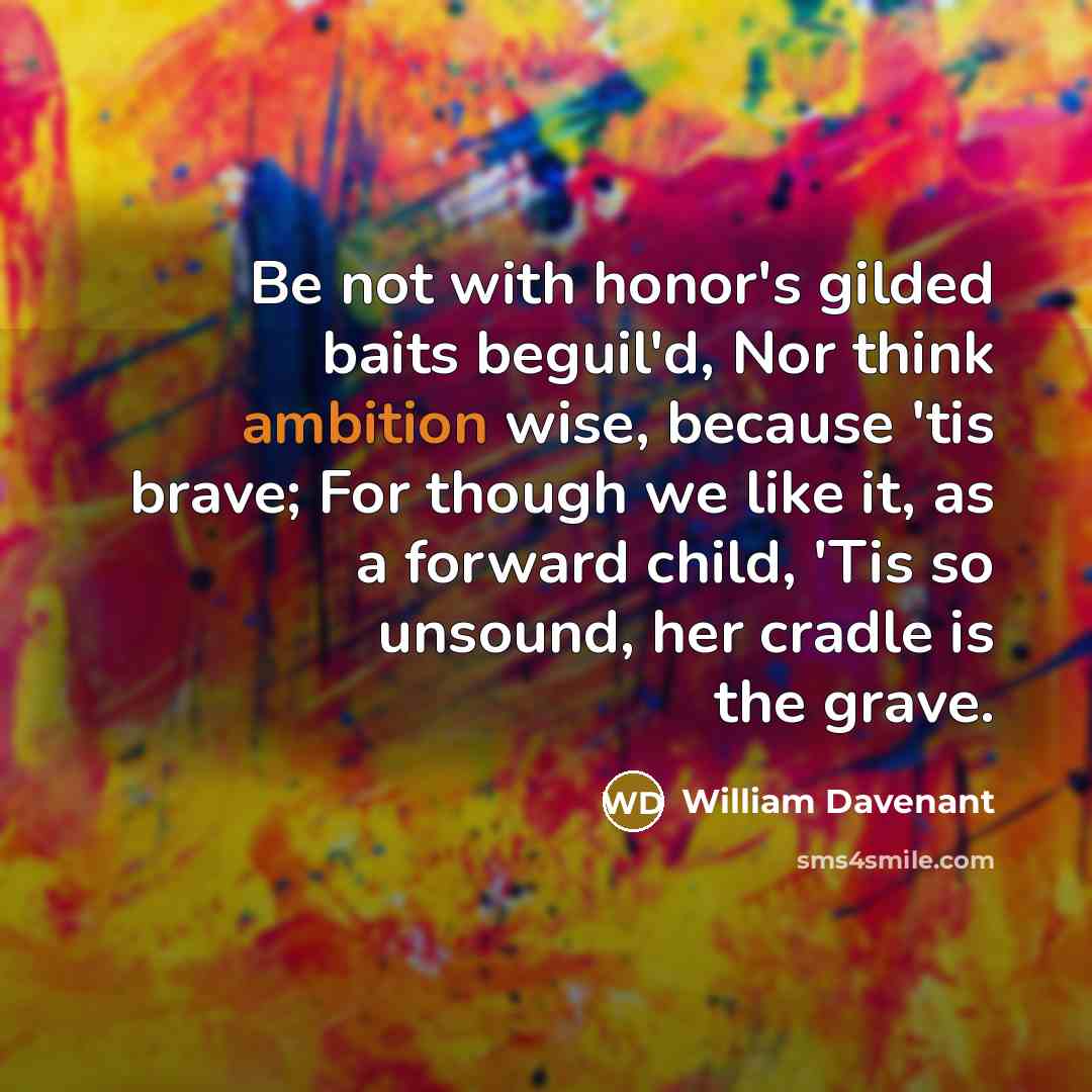 “Be not with honor's gilded baits beguil'd, Nor think ambition wise, because 'tis brave; For though we like it, as a forward child, 'Tis so unsound, her cradle is the grave.” quote by William Davenant