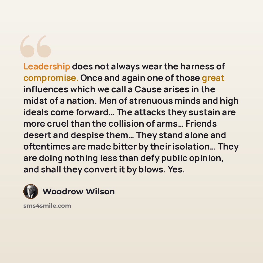 “Leadership does not always wear the harness of compromise. Once and again one of those great influences which we call a Cause arises in the midst of a nation. Men of strenuous minds and high ideals come forward… The attacks they sustain are more cruel than the collision of arms… Friends desert and…” quote by Woodrow Wilson
