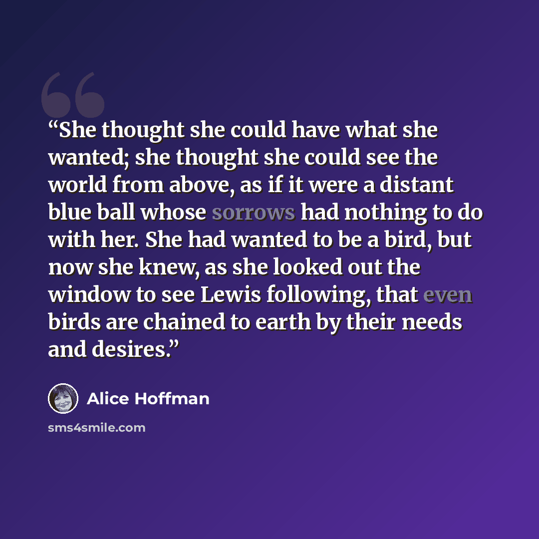 “She thought she could have what she wanted; she thought she could see the world from above, as if it were a distant blue ball whose sorrows had nothing to do with her. She had wanted to be a bird, but now she knew, as she looked out the window to see Lewis following, that even birds are chained to…” quote by Alice Hoffman