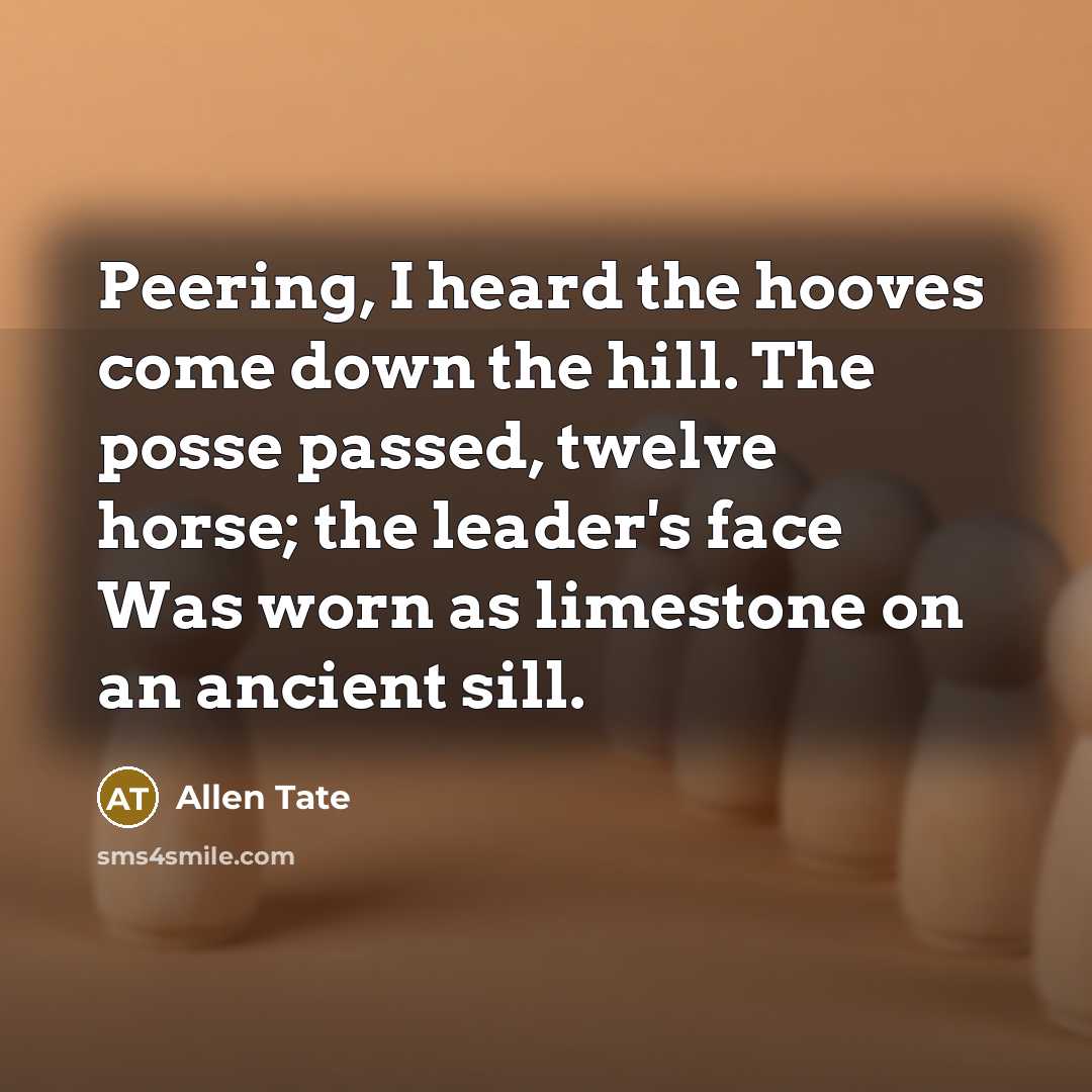 “Peering, I heard the hooves come down the hill. The posse passed, twelve horse; the leader's face Was worn as limestone on an ancient sill.” quote by Allen Tate