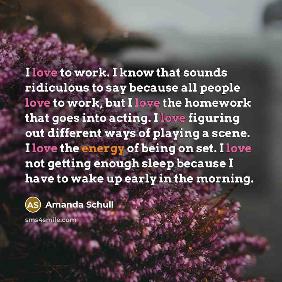 “I love to work. I know that sounds ridiculous to say because all people love to work, but I love the homework that goes into acting. I love figuring out different ways of playing a scene. I love the energy of being on set. I love not getting enough sleep because I have to wake up early in the…” quote by Amanda Schull