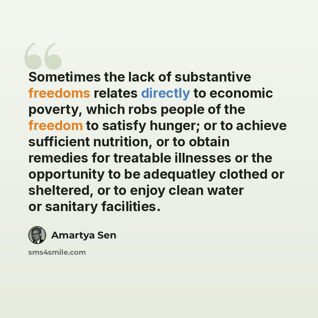 “Sometimes the lack of substantive freedoms relates directly to economic poverty, which robs people of the freedom to satisfy hunger; or to achieve sufficient nutrition, or to obtain remedies for treatable illnesses or the opportunity to be adequatley clothed or sheltered, or to enjoy clean water…” quote by Amartya Sen