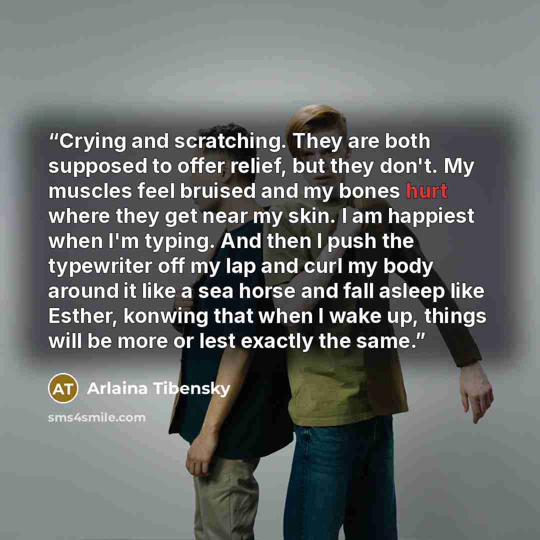 “Crying and scratching. They are both supposed to offer relief, but they don't. My muscles feel bruised and my bones hurt where they get near my skin. I am happiest when I'm typing. And then I push the typewriter off my lap and curl my body around it like a sea horse and fall asleep like Esther…” quote by Arlaina Tibensky