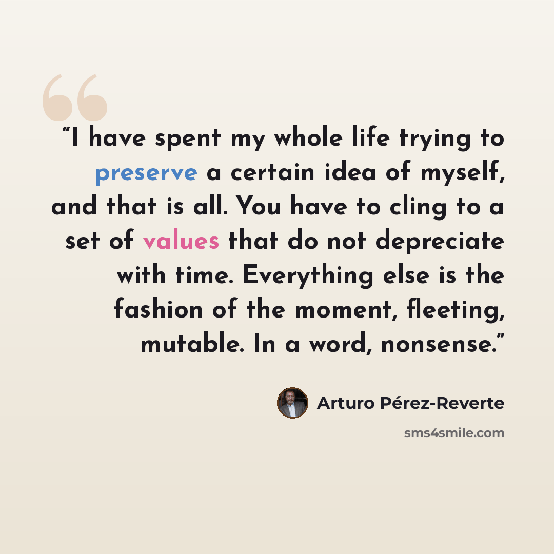 “I have spent my whole life trying to preserve a certain idea of myself, and that is all. You have to cling to a set of values that do not depreciate with time. Everything else is the fashion of the moment, fleeting, mutable. In a word, nonsense.” quote by Arturo Pérez-Reverte