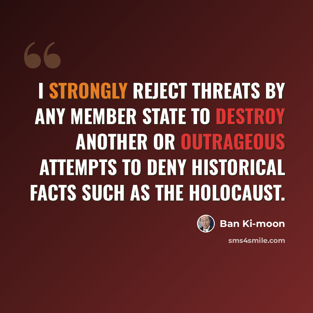 “I strongly reject threats by any member state to destroy another or outrageous attempts to deny historical facts such as the Holocaust.” quote by Ban Ki-moon