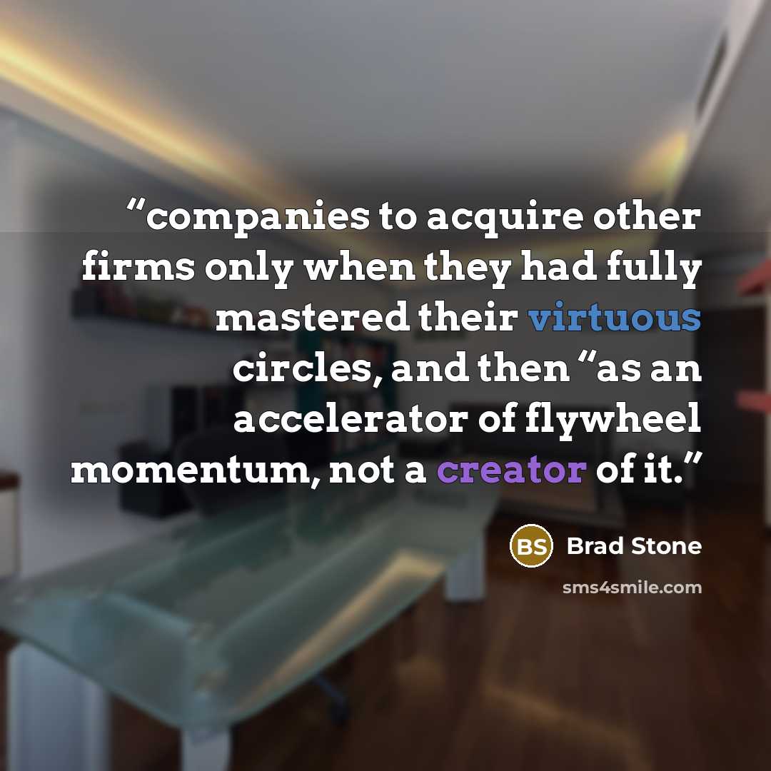 “companies to acquire other firms only when they had fully mastered their virtuous circles, and then “as an accelerator of flywheel momentum, not a creator of it.” quote by Brad Stone