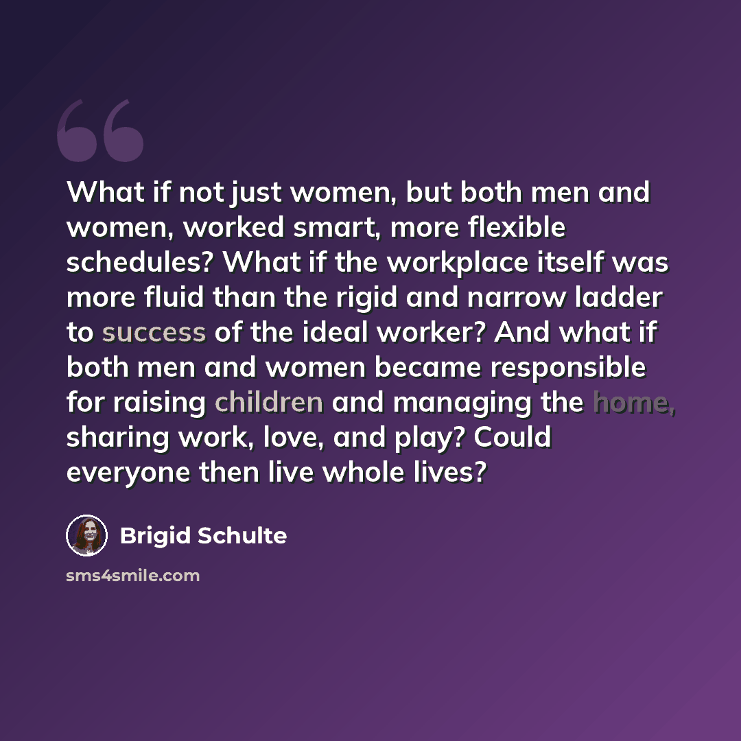 “What if not just women, but both men and women, worked smart, more flexible schedules? What if the workplace itself was more fluid than the rigid and narrow ladder to success of the ideal worker? And what if both men and women became responsible for raising children and managing the home, sharing…” quote by Brigid Schulte