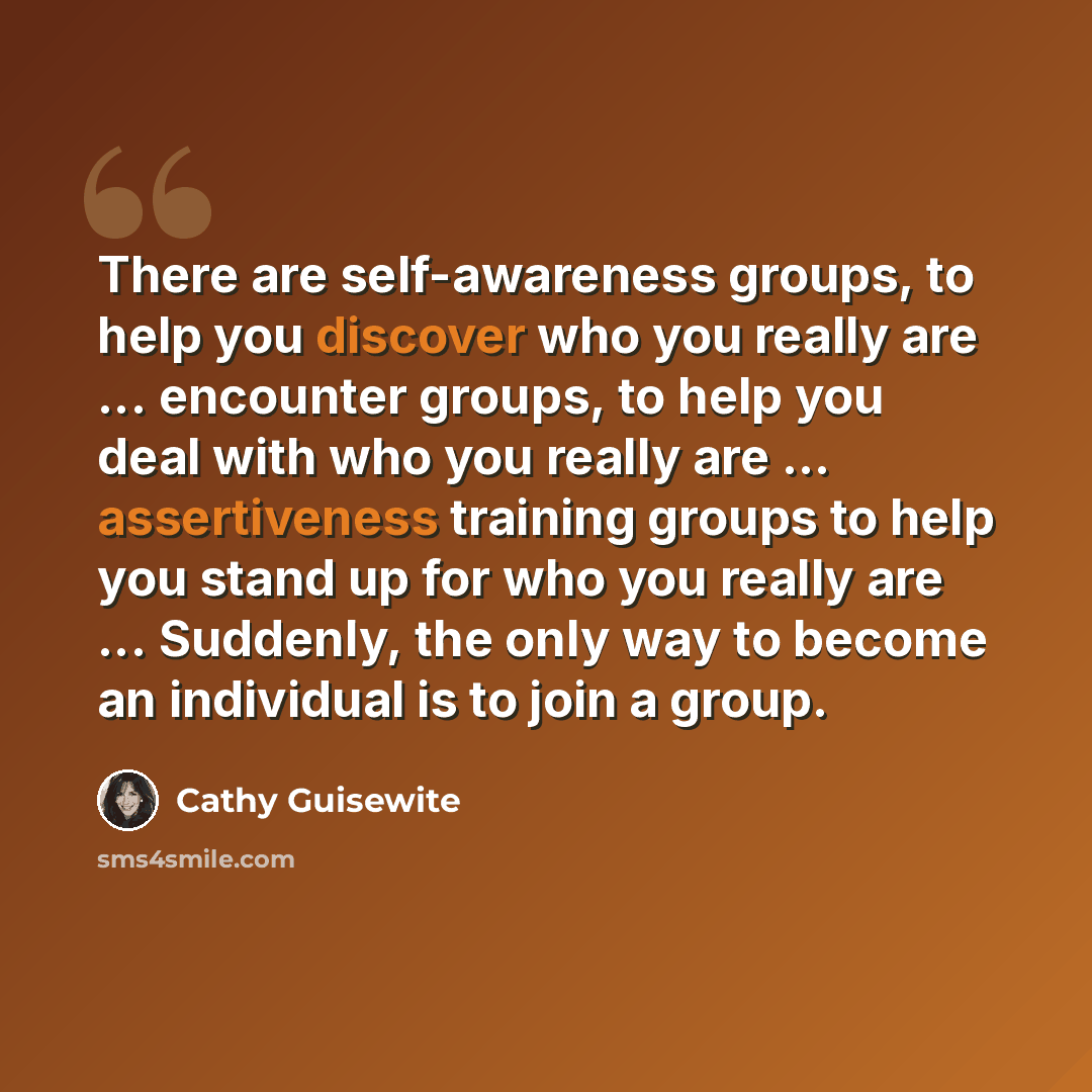 “There are self-awareness groups, to help you discover who you really are ... encounter groups, to help you deal with who you really are ... assertiveness training groups to help you stand up for who you really are ... Suddenly, the only way to become an individual is to join a group.” quote by Cathy Guisewite