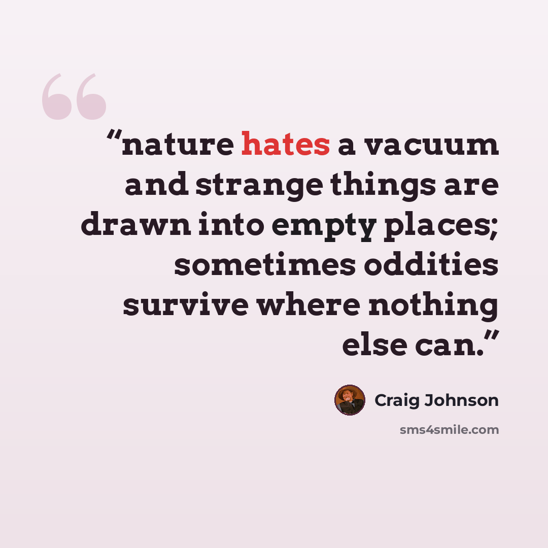 “nature hates a vacuum and strange things are drawn into empty places; sometimes oddities survive where nothing else can.” quote by Craig Johnson
