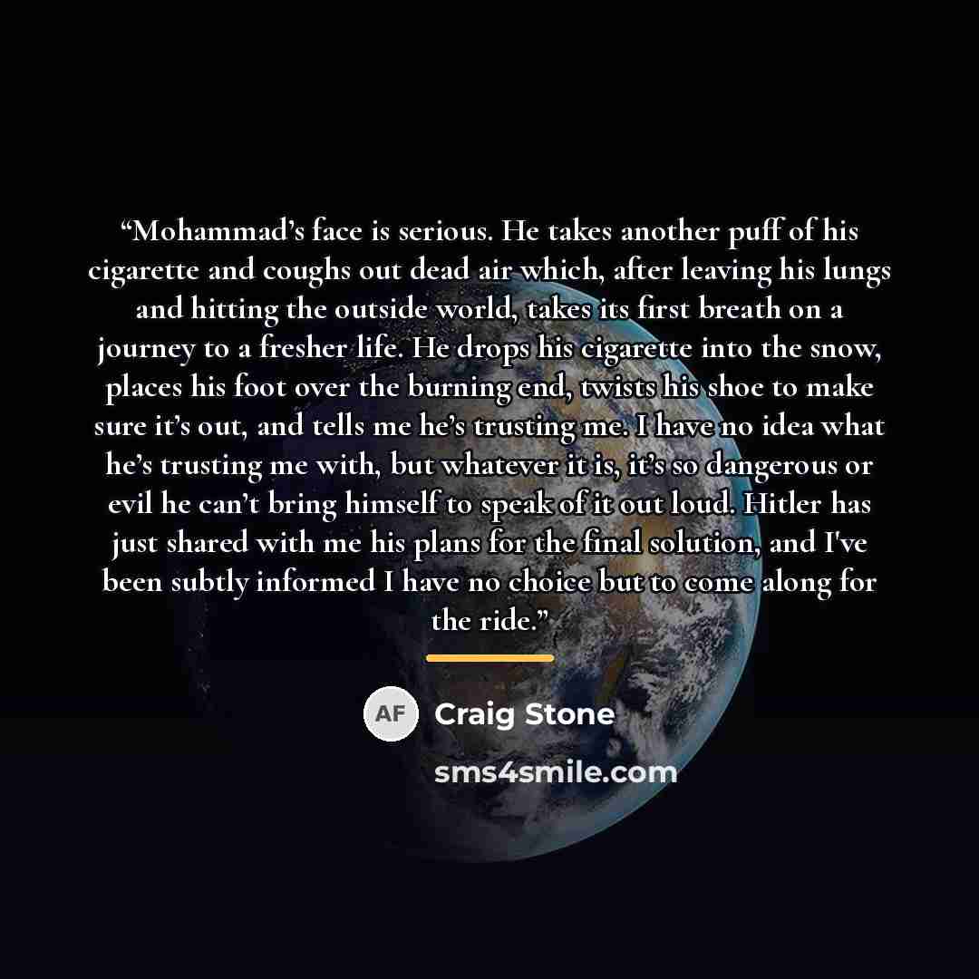 “Mohammad’s face is serious. He takes another puff of his cigarette and coughs out dead air which, after leaving his lungs and hitting the outside world, takes its first breath on a journey to a fresher life. He drops his cigarette into the snow, places his foot over the burning end, twists his…” quote by Craig Stone
