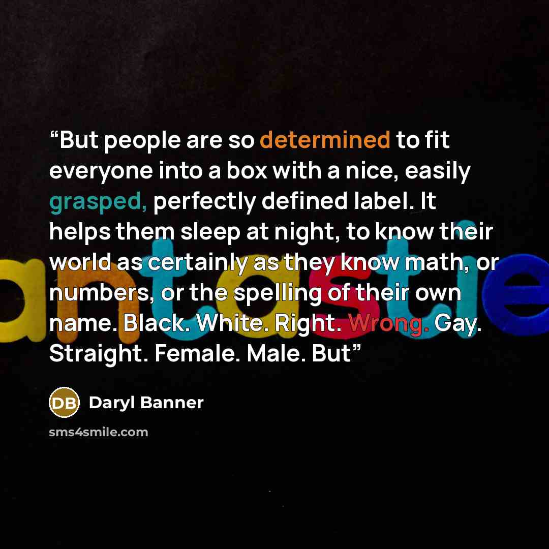 “But people are so determined to fit everyone into a box with a nice, easily grasped, perfectly defined label. It helps them sleep at night, to know their world as certainly as they know math, or numbers, or the spelling of their own name. Black. White. Right. Wrong. Gay. Straight. Female. Male. But” quote by Daryl Banner