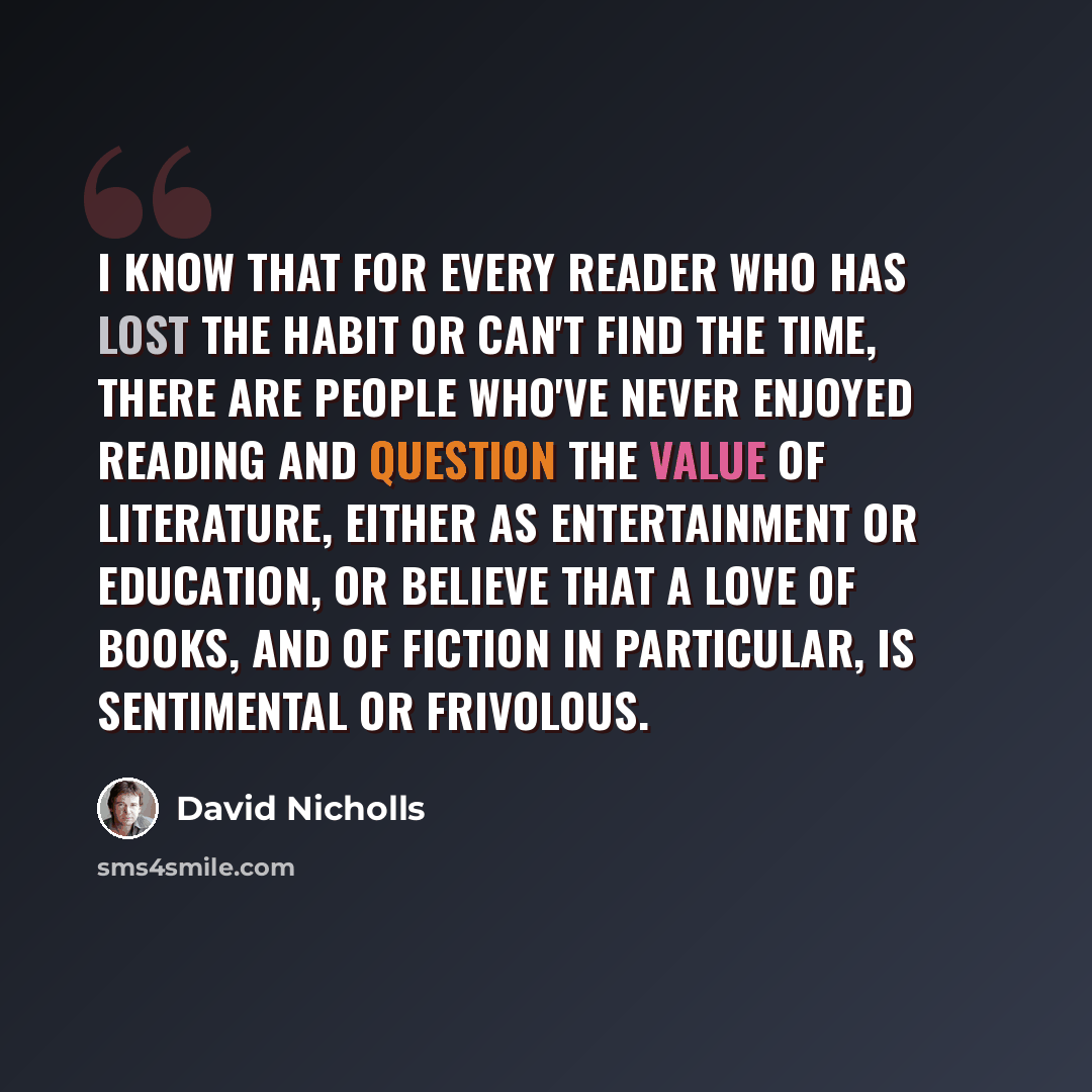 “I know that for every reader who has lost the habit or can't find the time, there are people who've never enjoyed reading and question the value of literature, either as entertainment or education, or believe that a love of books, and of fiction in particular, is sentimental or frivolous.” quote by David Nicholls