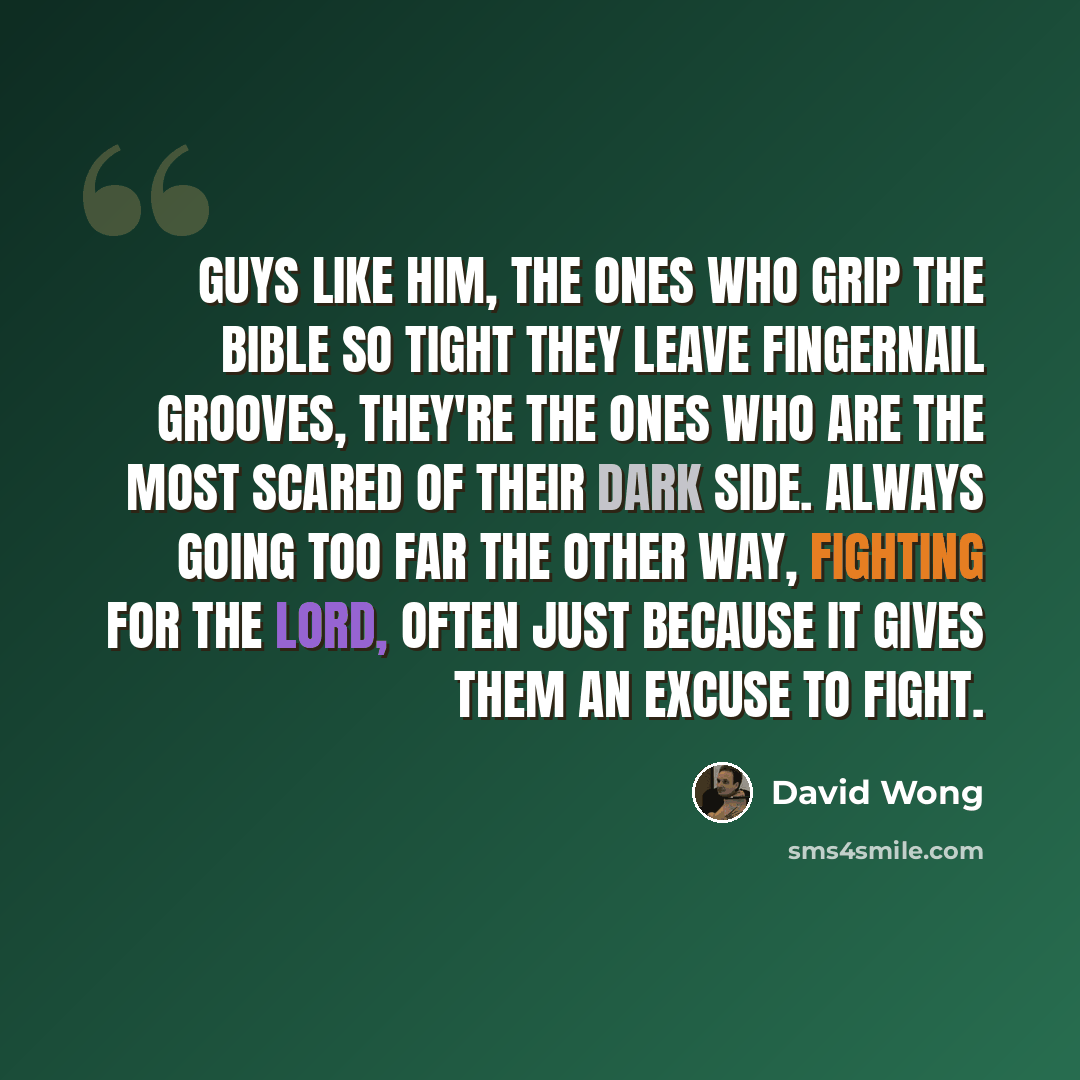 “Guys like him, the ones who grip the Bible so tight they leave fingernail grooves, they're the ones who are the most scared of their dark side. Always going too far the other way, fighting for the Lord, often just because it gives them an excuse to fight.” quote by David Wong