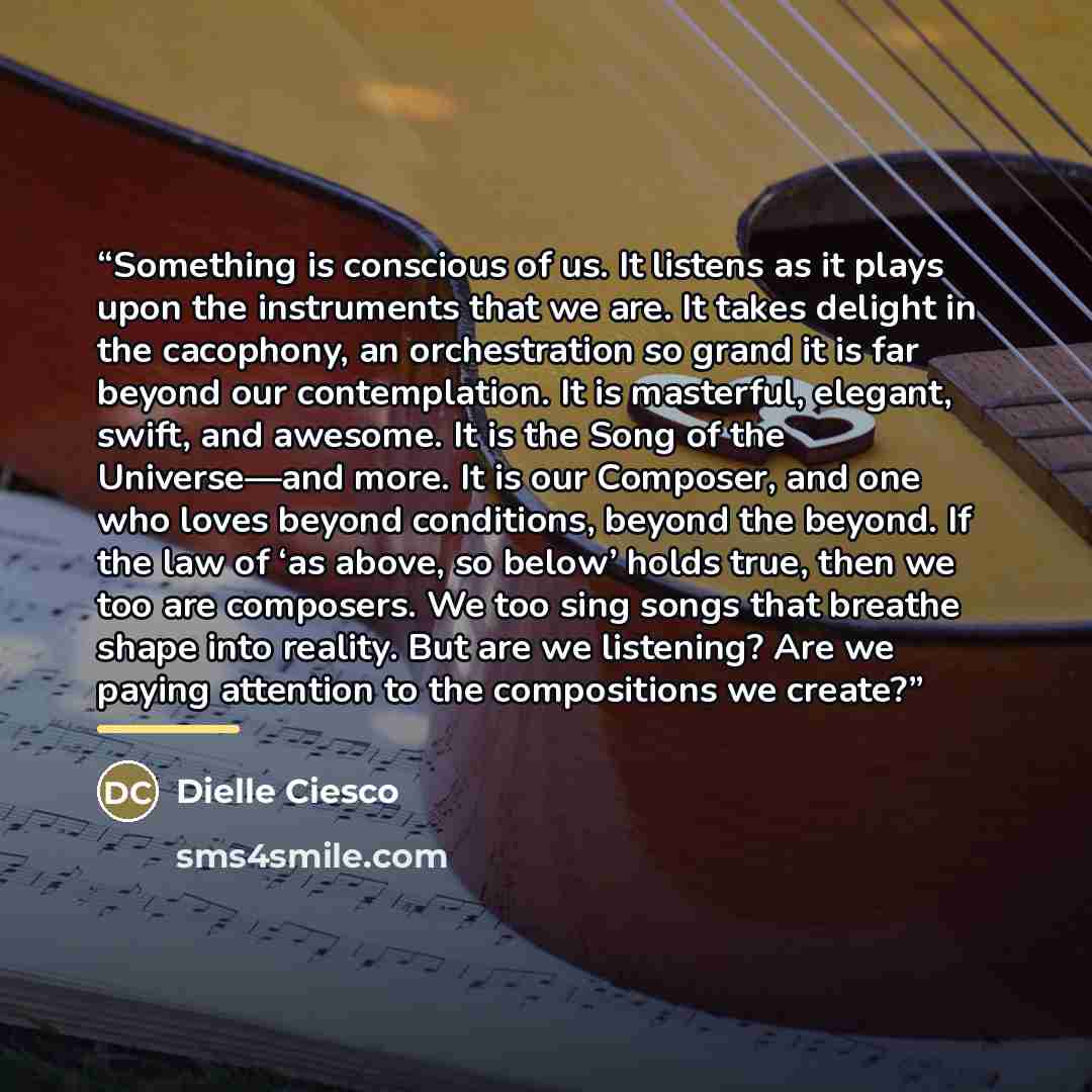 “Something is conscious of us. It listens as it plays upon the instruments that we are. It takes delight in the cacophony, an orchestration so grand it is far beyond our contemplation. It is masterful, elegant, swift, and awesome. It is the Song of the Universe—and more. It is our Composer, and one…” quote by Dielle Ciesco