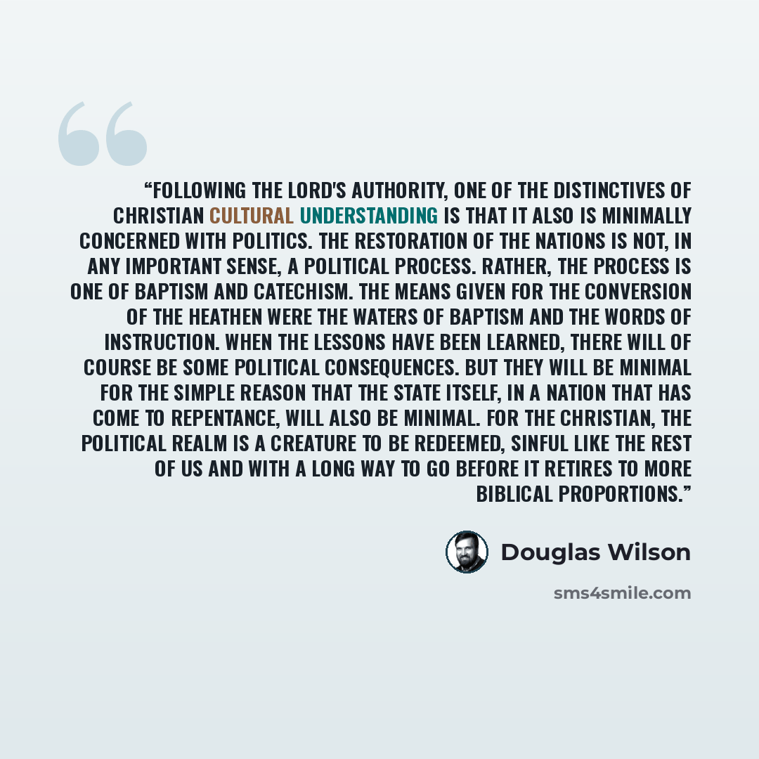 “Following the Lord's authority, one of the distinctives of Christian cultural understanding is that it also is minimally concerned with politics. The restoration of the nations is not, in any important sense, a political process. Rather, the process is one of baptism and catechism. The means given…” quote by Douglas Wilson