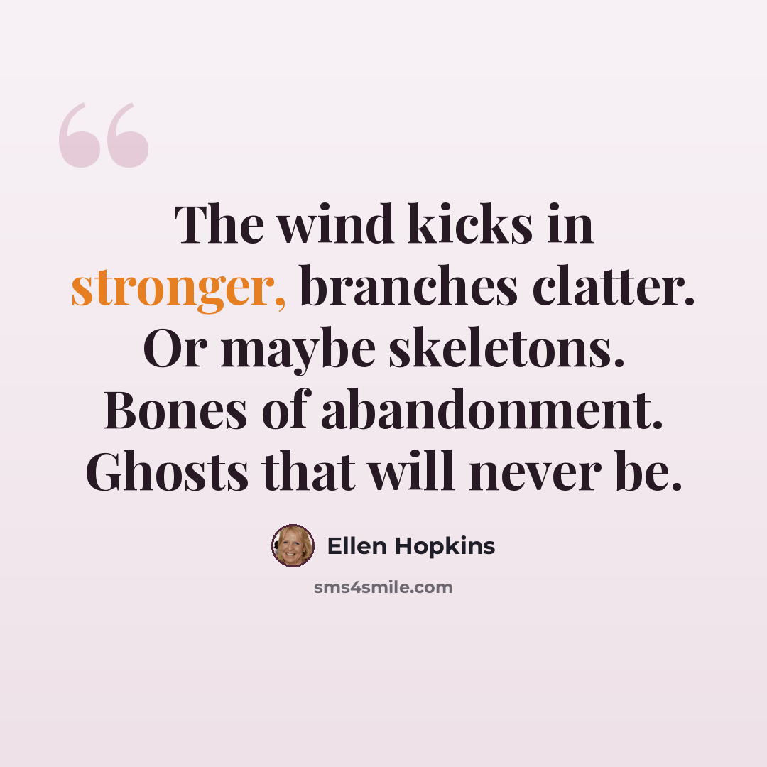 “The wind kicks in stronger, branches clatter. Or maybe skeletons. Bones of abandonment. Ghosts that will never be.” quote by Ellen Hopkins