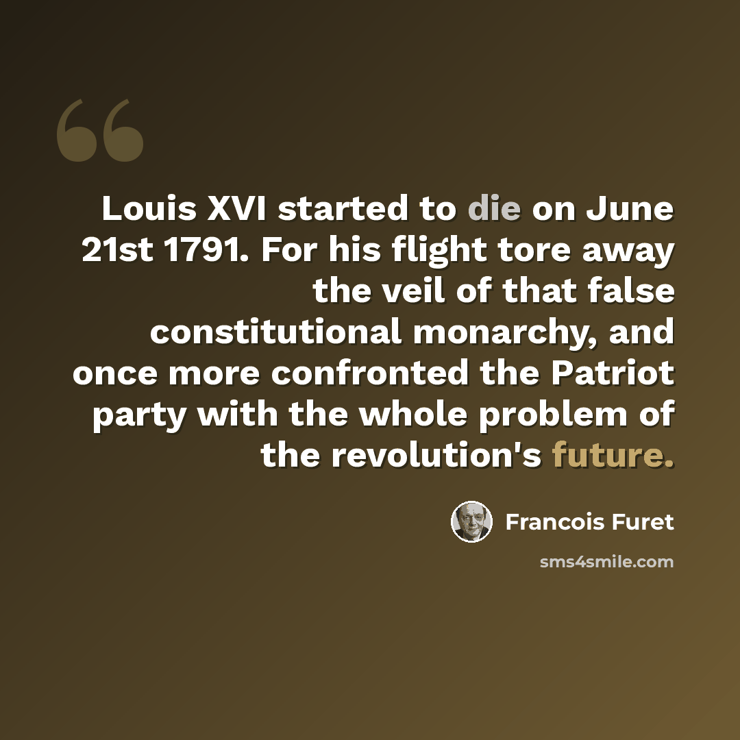 “Louis XVI started to die on June 21st 1791. For his flight tore away the veil of that false constitutional monarchy, and once more confronted the Patriot party with the whole problem of the revolution's future.” quote by Francois Furet