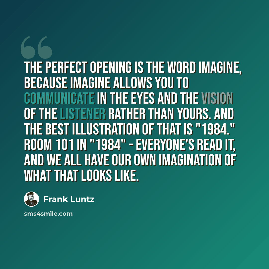 “The perfect opening is the word imagine, because imagine allows you to communicate in the eyes and the vision of the listener rather than yours. And the best illustration of that is "1984." Room 101 in "1984" - everyone's read it, and we all have our own imagination of what that looks like.” quote by Frank Luntz