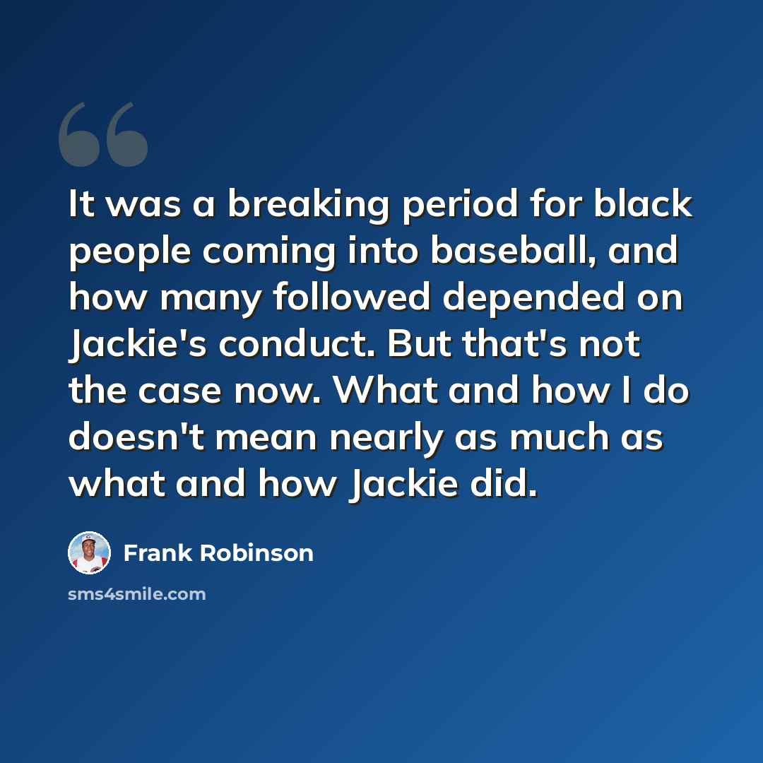 “It was a breaking period for black people coming into baseball, and how many followed depended on Jackie's conduct. But that's not the case now. What and how I do doesn't mean nearly as much as what and how Jackie did.” quote by Frank Robinson