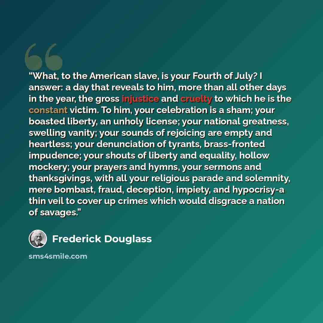 “What, to the American slave, is your Fourth of July? I answer: a day that reveals to him, more than all other days in the year, the gross injustice and cruelty to which he is the constant victim. To him, your celebration is a sham; your boasted liberty, an unholy license; your national greatness…” quote by Frederick Douglass