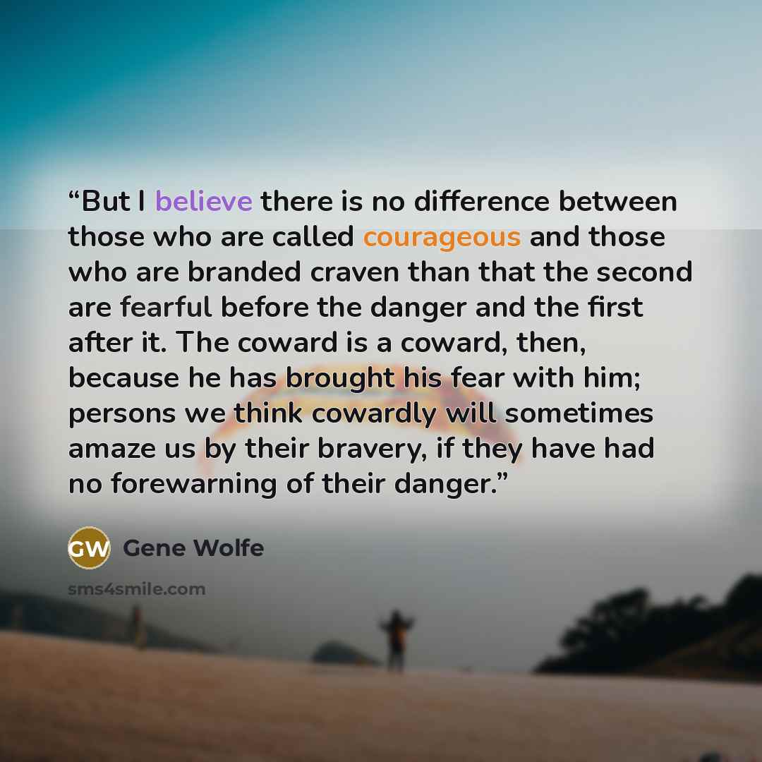 “But I believe there is no difference between those who are called courageous and those who are branded craven than that the second are fearful before the danger and the first after it. The coward is a coward, then, because he has brought his fear with him; persons we think cowardly will sometimes…” quote by Gene Wolfe