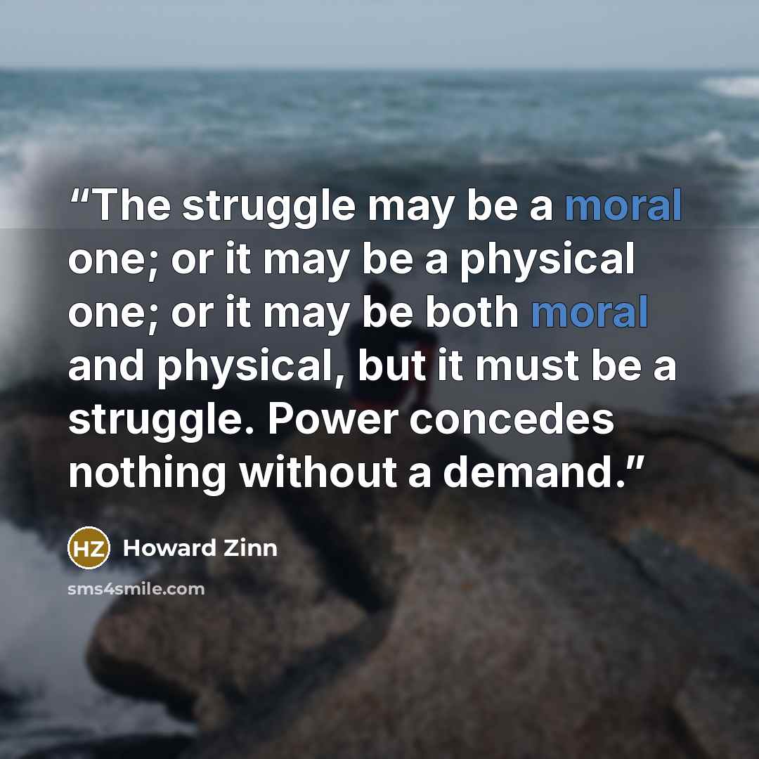 “The struggle may be a moral one; or it may be a physical one; or it may be both moral and physical, but it must be a struggle. Power concedes nothing without a demand.” quote by Howard Zinn