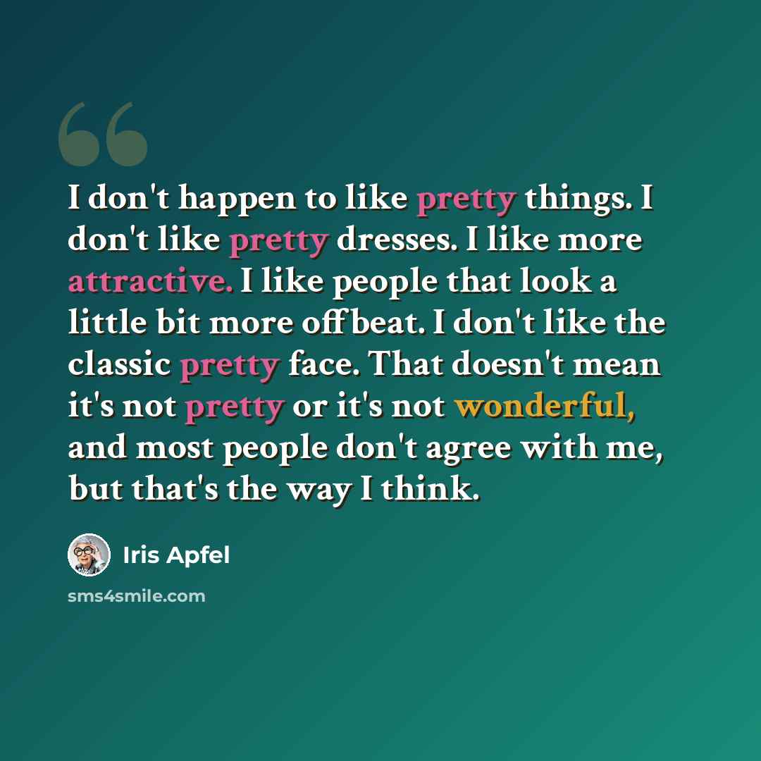 “I don't happen to like pretty things. I don't like pretty dresses. I like more attractive. I like people that look a little bit more offbeat. I don't like the classic pretty face. That doesn't mean it's not pretty or it's not wonderful, and most people don't agree with me, but that's the way I…” quote by Iris Apfel