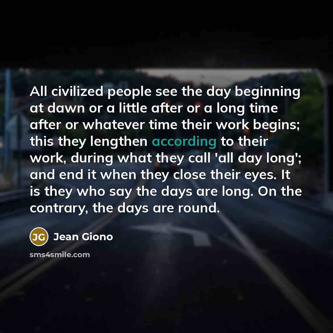 “All civilized people see the day beginning at dawn or a little after or a long time after or whatever time their work begins; this they lengthen according to their work, during what they call 'all day long'; and end it when they close their eyes. It is they who say the days are long. On the…” quote by Jean Giono