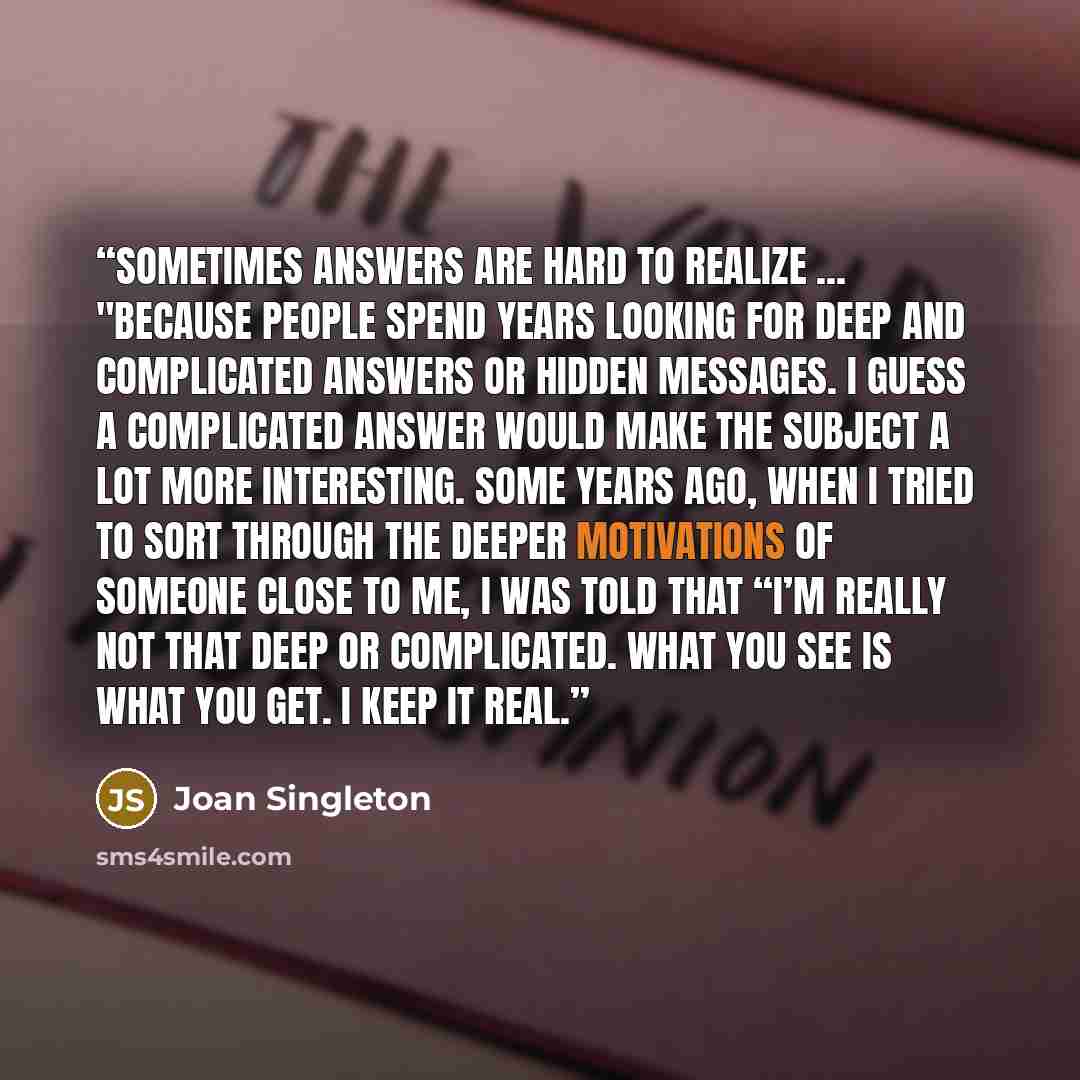 “Sometimes answers are hard to realize ... "Because people spend years looking for deep and complicated answers or hidden messages. I guess a complicated answer would make the subject a lot more interesting. Some years ago, when I tried to sort through the deeper motivations of someone close to me…” quote by Joan Singleton