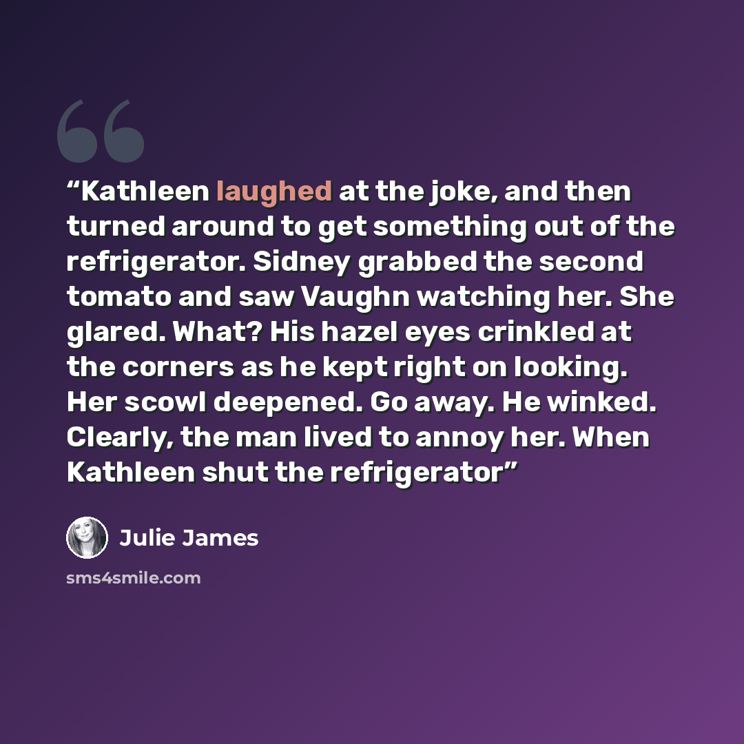 “Kathleen laughed at the joke, and then turned around to get something out of the refrigerator. Sidney grabbed the second tomato and saw Vaughn watching her. She glared. What? His hazel eyes crinkled at the corners as he kept right on looking. Her scowl deepened. Go away. He winked. Clearly, the…” quote by Julie James