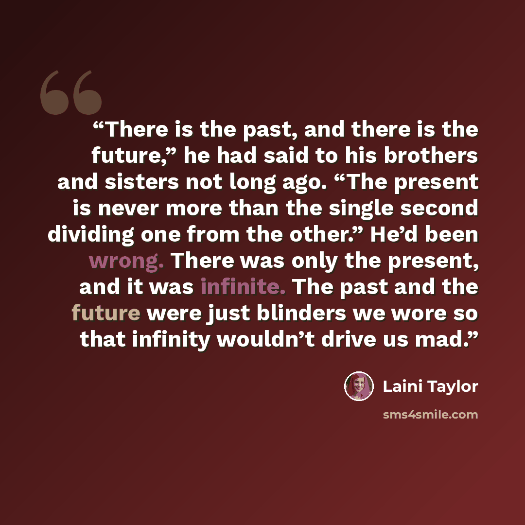 “There is the past, and there is the future,” he had said to his brothers and sisters not long ago. “The present is never more than the single second dividing one from the other.” He’d been wrong. There was only the present, and it was infinite. The past and the future were just blinders we wore so…” quote by Laini Taylor