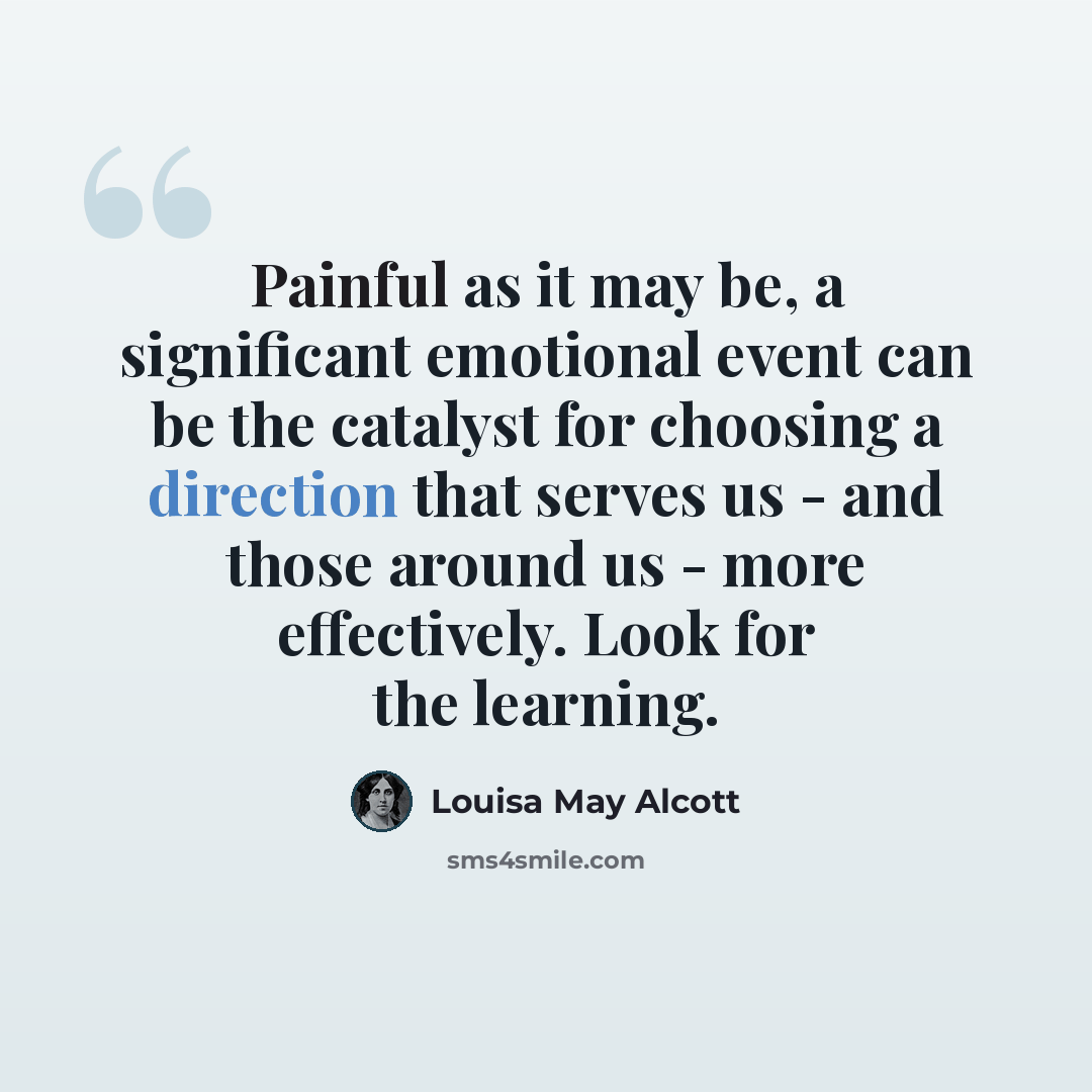 “Painful as it may be, a significant emotional event can be the catalyst for choosing a direction that serves us - and those around us - more effectively. Look for the learning.” quote by Louisa May Alcott