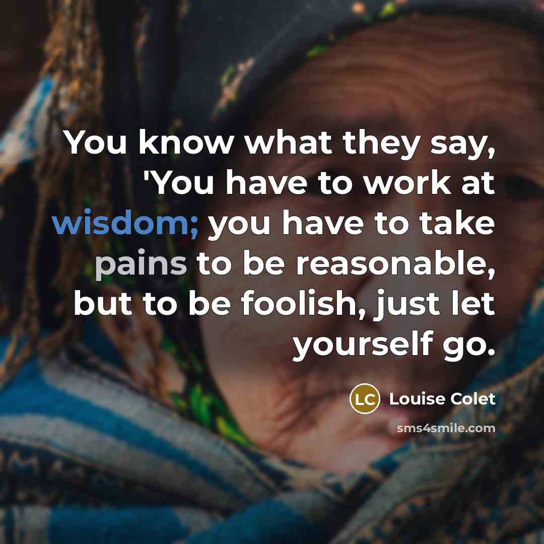 “You know what they say, 'You have to work at wisdom; you have to take pains to be reasonable, but to be foolish, just let yourself go.” quote by Louise Colet